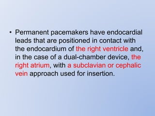 • Permanent pacemakers have endocardial
leads that are positioned in contact with
the endocardium of the right ventricle and,
in the case of a dual-chamber device, the
right atrium, with a subclavian or cephalic
vein approach used for insertion.
 