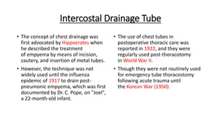 Intercostal Drainage Tube
• The concept of chest drainage was
first advocated by Hippocrates when
he described the treatment
of empyema by means of incision,
cautery, and insertion of metal tubes.
• However, the technique was not
widely used until the influenza
epidemic of 1917 to drain post-
pneumonic empyema, which was first
documented by Dr. C. Pope, on "Joel",
a 22-month-old infant.
• The use of chest tubes in
postoperative thoracic care was
reported in 1922, and they were
regularly used post-thoracotomy
in World War II.
• Though they were not routinely used
for emergency tube thoracostomy
following acute trauma until
the Korean War (1950).
 