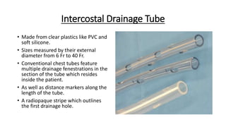 Intercostal Drainage Tube
• Made from clear plastics like PVC and
soft silicone.
• Sizes measured by their external
diameter from 6 Fr to 40 Fr.
• Conventional chest tubes feature
multiple drainage fenestrations in the
section of the tube which resides
inside the patient.
• As well as distance markers along the
length of the tube.
• A radiopaque stripe which outlines
the first drainage hole.
 