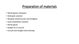 Preparation of materials
• Sterile gloves and gown
• Antiseptic solution
• Atropine Intramuscular and Analgesic
• Local anaesthetic solution
• Sterile gauze
• Scalpel no 11 and 23
• Curved and straight artery forceps
 