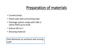 Preparation of materials
• Curved clamp
• Chest tube with connecting tube
• Drainage system ready with 100 cc
saline filled up to mark
• Suture silk no 1
• Dressing material
And obviously an assistant and nursing
staff.
 