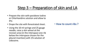 Step 3 – Preparation of skin and LA
• Prepare the skin with povidone-iodine
or Chlorhexidine solution and allow to
dry.
• Drape the site with fenestrated sheet.
• Using the 10 ml syringe and 25 gauge
needle, raise a skin wheal at the
incision area (in the interspace one rib
below the interspace chosen for the
pleural insertion) with 1% solution of
Lidocaine.
• How to count ribs ?
 