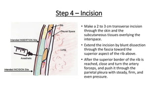 Step 4 – Incision
• Make a 2 to 3 cm transverse incision
through the skin and the
subcutaneous tissues overlying the
interspace.
• Extend the incision by blunt dissection
through the fascia toward the
superior aspect of the rib above.
• After the superior border of the rib is
reached, close and turn the artery
forceps, and push it through the
parietal pleura with steady, firm, and
even pressure.
 