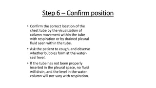 Step 6 – Confirm position
• Confirm the correct location of the
chest tube by the visualization of
column movement within the tube
with respiration or by drained pleural
fluid seen within the tube.
• Ask the patient to cough, and observe
whether bubbles form at the water-
seal level.
• If the tube has not been properly
inserted in the pleural space, no fluid
will drain, and the level in the water
column will not vary with respiration.
 