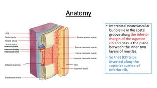 Anatomy
• Intercostal neurovascular
bundle lie in the costal
groove along the inferior
margin of the superior
rib and pass in the plane
between the inner two
layers of muscles.
• So that ICD to be
inserted along the
superior surface of
inferior rib.
 