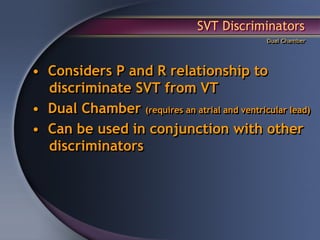 SVT Discriminators
                                               Dual Chamber




• Considers P and R relationship to
  discriminate SVT from VT
• Dual Chamber (requires an atrial and ventricular lead)
• Can be used in conjunction with other
  discriminators
 