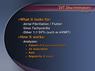 SVT Discriminators
                                              PR Logic™




•What it looks for:
  – Atrial Fibrillation / Flutter
  – Sinus Tachycardia
  – Other 1:1 SVTs (such as AVNRT)
•How it works:
  – Analyzes:
    •   Pattern (P:R wave relationship)
    •   AV Association
    •   Rate
    •   Regularity (R waves)
 