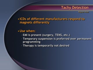 Tachy Detection
                                          Magnet Mode



• ICDs of different manufacturers respond to
  magnets differently

• Use when:
  – EMI is present (surgery, TENS, etc.)
  – Temporary suspension is preferred over permanent
    programming
  – Therapy is temporarily not desired
 