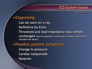 ICD System Issues
                                                   Lead Perforation


•Diagnosing
  – Can be seen on x-ray
  – Definitive by Echo
  – Threshold and lead impedance may remain
    unchanged (due to possible continuous contact with tissue
   outside the heart)

•Possible patient symptoms
  – Change in pressure
  – Cardiac tamponade
  – Dyspnea
 