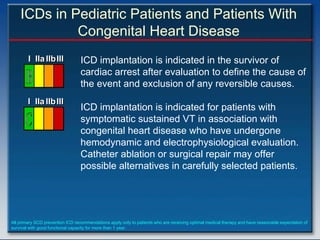 ICDs in Pediatric Patients and Patients With
             Congenital Heart Disease
        I IIa IIb III             ICD implantation is indicated in the survivor of
                                  cardiac arrest after evaluation to define the cause of
                                  the event and exclusion of any reversible causes.
        I IIa IIb III
                                  ICD implantation is indicated for patients with
                                  symptomatic sustained VT in association with
                                  congenital heart disease who have undergone
                                  hemodynamic and electrophysiological evaluation.
                                  Catheter ablation or surgical repair may offer
                                  possible alternatives in carefully selected patients.




All primary SCD prevention ICD recommendations apply only to patients who are receiving optimal medical therapy and have reasonable expectation of
survival with good functional capacity for more than 1 year.
 