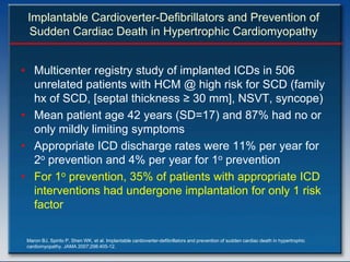 Implantable Cardioverter-Defibrillators and Prevention of
  Sudden Cardiac Death in Hypertrophic Cardiomyopathy


• Multicenter registry study of implanted ICDs in 506
  unrelated patients with HCM @ high risk for SCD (family
  hx of SCD, [septal thickness ≥ 30 mm], NSVT, syncope)
• Mean patient age 42 years (SD=17) and 87% had no or
  only mildly limiting symptoms
• Appropriate ICD discharge rates were 11% per year for
  2o prevention and 4% per year for 1o prevention
• For 1o prevention, 35% of patients with appropriate ICD
  interventions had undergone implantation for only 1 risk
  factor

 Maron BJ, Spirito P, Shen WK, et al. Implantable cardioverter-defibrillators and prevention of sudden cardiac death in hypertrophic
 cardiomyopathy. JAMA 2007;298:405-12.
 