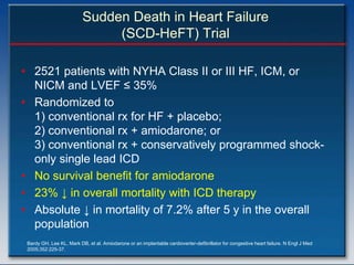 Sudden Death in Heart Failure
                               (SCD-HeFT) Trial

• 2521 patients with NYHA Class II or III HF, ICM, or
  NICM and LVEF ≤ 35%
• Randomized to
  1) conventional rx for HF + placebo;
  2) conventional rx + amiodarone; or
  3) conventional rx + conservatively programmed shock-
  only single lead ICD
• No survival benefit for amiodarone
• 23% ↓ in overall mortality with ICD therapy
• Absolute ↓ in mortality of 7.2% after 5 y in the overall
  population
 Bardy GH, Lee KL, Mark DB, et al. Amiodarone or an implantable cardioverter-defibrillator for congestive heart failure. N Engl J Med
 2005;352:225-37.
 