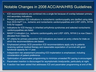 Notable Changes in 2008 ACC/AHA/HRS Guidelines
1.  ICD recommendations are combined into a single list because of overlap between primary
    and secondary indications.
2. Primary prevention ICD indications in nonischemic cardiomyopathy are clarified using data
    from SCD-HeFT (i.e., ischemic and nonischemic cardiomyopathies and LVEF ≤35%, NYHA
    II-III) for support.
3. Indications for ICD therapy in inherited arrhythmia syndromes and selected nonischemic
    cardiomyopathies are listed.
4. MADIT II indication (i.e., ischemic cardiomypathy and LVEF ≤30%, NYHA I) is now Class I,
    elevated from Class IIa.
5. EF criteria for primary prevention ICD indications are based on entry criteria for trials on
    which the recommendations are based.
6. Emphasized primary SCD prevention ICD recommendations apply only to patients
    receiving optimal medical therapy and reasonable expectation of survival with good
    functional capacity for >1 year.
7. Independent risk assessment preceding ICD implantation is emphasized, including
    consideration of patient preference.
8. Optimization of pacemaker programming to minimize unneeded RV pacing is encouraged.
9. Pacemaker insertion is discouraged for asymptomatic bradycardia, particularly at night.
10. A section has been added that addresses ICD and pacemaker programming at end of life.
 