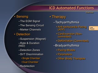 ICD Automated Functions
                                                       Overview

• Sensing                 • Therapy
   –The EGM Signal          –Tachyarrhythmia
   –The Sensing Circuit
                             • Anti-tachycardia Pacing      Low

   –Marker Channels            (ATP)                        Power



• Detection                  • Cardioversion (Non-
                               committed)
   –Suspension (Magnet)
                             • Defibrillation (Committed)
   –Rate & Duration
   (NID)                    –Bradyarrhythmia
   –Detection Zones          • Pacing Modes
   –SVT Discrimination       • Parameters
     • Single Chamber        • Other Brady Therapies
     • Dual Chamber
   –Redetection
 