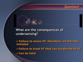 Question?




What are the consequences of
undersensing?

• Failure to sense VF, therefore, no therapy
initiated
• Failure to treat VT that can accelerate to VF
• Can be fatal
 