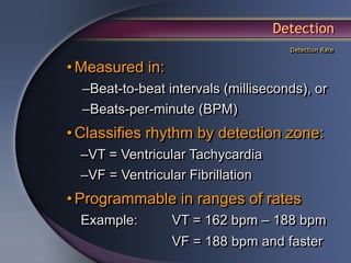 Detection
                                     Detection Rate


• Measured in:
  –Beat-to-beat intervals (milliseconds), or
  –Beats-per-minute (BPM)
• Classifies rhythm by detection zone:
  –VT = Ventricular Tachycardia
  –VF = Ventricular Fibrillation
• Programmable in ranges of rates
  Example:       VT = 162 bpm – 188 bpm
                 VF = 188 bpm and faster
 