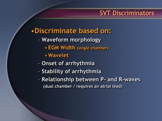 SVT Discriminators

•Discriminate based on:
  – Waveform morphology
     • EGM Width (single chamber)
     • Wavelet
  – Onset of arrhythmia
  – Stability of arrhythmia
  – Relationship between P- and R-waves
   (dual chamber / requires an atrial lead)
 
