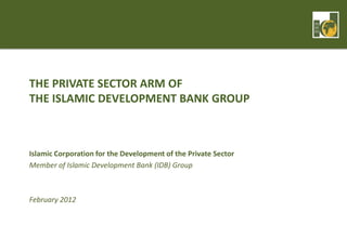 THE PRIVATE SECTOR ARM OF
THE ISLAMIC DEVELOPMENT BANK GROUP



Islamic Corporation for the Development of the Private Sector
Member of Islamic Development Bank (IDB) Group



February 2012
 