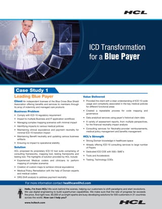 Value Delivered
•	 Provided the client with a clear understanding of ICD-10 code
usage and complexity associated in the key medical policies
for different functional areas
•	 Created a repeatable process for code mapping and
governance
•	 Data analytical services using payer’s historical claim data
•	 A variety of assessment reports, from multiple perspectives,
for the financial neutrality impact analysis
•	 Consulting services for Neutrality-provider reimbursements,
medical policy management and benefits management
HCL’s Strength
•	 Strong Domain knowledge in healthcare space
•	 Already offering ICD-10 consulting services to large number
of Payers
•	 Dedicated ICD COE with 500+ SME’s
•	 Tools and Accelerators
•	 Testing, Technology COEs
Case Study 1
Leading Blue Payer
Client An independent licensee of the Blue Cross Blue Shield
Association offering benefits and services to members through
its array of indemnity and managed care products
Business Problem
•	 Comply with ICD-10 regulatory requirement
•	 Impact to multiple Business and IT application workflows
•	 Managing complex mapping scenarios with minimal impact
•	 Identifying impacts to various medical policies
•	 Maintaining clinical equivalence and payment neutrality for
minimal ICD-10 transition impact
•	 Maintaining Benefit neutrality and updating various business
artifacts
•	 Ensuring no impact to operational stability
Solution
HCL proposed its proprietary ICD-10 tool suite comprising of
consulting frameworks, mapping tool, testing frameworks and
testing tool. The highlights of solution provided by HCL include
•	 Experienced Medical coders and clinicians to perform
mapping of complex scenarios
•	 Creation of custom maps to achieve clinical equivalence
•	 Medical Policy Remediation with the help of Domain experts
and medical coders
•	 DRG Shift analysis to address payment neutrality
Hello, I’m from HCL! We work behind the scenes, helping our customers to shift paradigms and start revolutions.	
We use digital engineering to build superhuman capabilities. We make sure that the rate of progress far exceeds	
the price. And right now, 90,000 of us bright sparks are busy developing solutions for 500 customers in 31 countries
across the world. How can I help you?
www.hcltech.com
For more information contact healthcare@hcl.com
ICD Transformation
for a Blue Payer
 