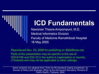 ICD Fundamentals
                   Nawanan Theera-Ampornpunt, M.D.
                   Medical Informatics Division
                   Faculty of Medicine Ramathibodi Hospital
                   18 May 2005

Reproduced Nov. 23, 2008 for publishing on SlideShare.net.
Parts of the presentation may be specific to the use of
ICD-9-CM and ICD-10 in the author’s organization or country
(Thailand) and may not be applicable to other settings.

 Some contents are adopted from “ICD-10-TM Standard Coding Guidelines” by
 Bureau of Policy and Strategy, Office of the Permanent Secretary, Ministry of
                        Public Health, Thailand, 2004
 