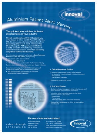 Aluminium Patent Aler
                      t Se
                          rvic
                              e
The quickest way to follow technical
developments in your industry
Through a collaboration with David Goodchild Ltd,
we’re pleased to offer a monthly Patent Alert Service.
With this service, essential patent applications from
thousands published each month in Europe, USA,
UK and through the PCT system, are distilled into
a readily accessible format allowing companies to
monitor technical advances in their field and identify
competitors’ technical developments.

The information is available in two formats, a Quick Reference
Edition and a Full Text Edition, both providing:
•	 	 asy	access	to	the	relevant	patents
   E
•	 	 atents	grouped	by	subject
   P
•	 	ndividual	patent	surveys	tailored	to	the	Aluminium	industry
   I
Surveys	also	available	for	the	Magnesium	and	Copper	industries

Subscribers	to	this	digest	of	patent	information	gain	swift	
                                                                        1. Quick Reference Edition
access	to	the	patents	that	are	in	their	field	of	interest
•	 	 isit	www.innovaltec.com/apas.htm		to	view	a	full	
   V
                                                                        •		 ontaining	the	front	page	of	each	patent	showing
                                                                          C
   demonstration	copy	of	the	survey.
                                                                          -	An	abstract	of	the	technology	in	the	patent	document
                                                                          - The inventors
                                                                          - The owners of the patent

                                                                        •		 elivered	by	e-mail	in	pdf	format
                                                                          D



                                                                        2. Full Text Edition
                                                                        •		 ontaining	the	complete	patent	giving	instant	access	to	all	
                                                                          C
                                                                          of	the	technical	and	commercial	information
                                                                        •		n	addition	to	the	information	shown	on	the	quick	
                                                                          I
                                                                          reference	edition	it	also	details:
                                                                          -	Patent	family
                                                                          -	Priority	dates
                                                                          -	Publication	dates	of	the	main	family	members
                                                                        •		 elivered	as	a	spreadsheet	on	CD	or	by	downloading	
                                                                          D
                                                                          from the web




                                     For more information contact:
                                     Innoval	Technology           Tel:	+	44	(0)	1295	702800
                                     Beaumont	Close               Fax:	+	44	(0)	1295	702898
value through                        Banbury,	Oxon                Email:	enquiries@innovaltec.com
innovation                           OX	16	1TQ	UK                 http://www.innovaltec.com
 