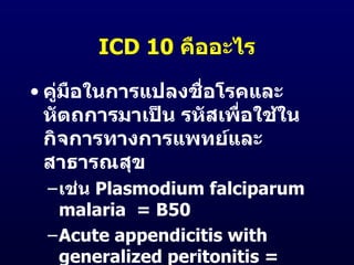 ICD 10 คืออะไร

• คูมือในการแปลงชือโรคและ
    ่             ่
  หัตถการมาเป็น รหัสเพื่อใช้ใน
  กิจการทางการแพทย์และ
  สาธารณสุข
 –เช่น Plasmodium falciparum
  malaria = B50
 –Acute appendicitis with
  generalized peritonitis =
 
