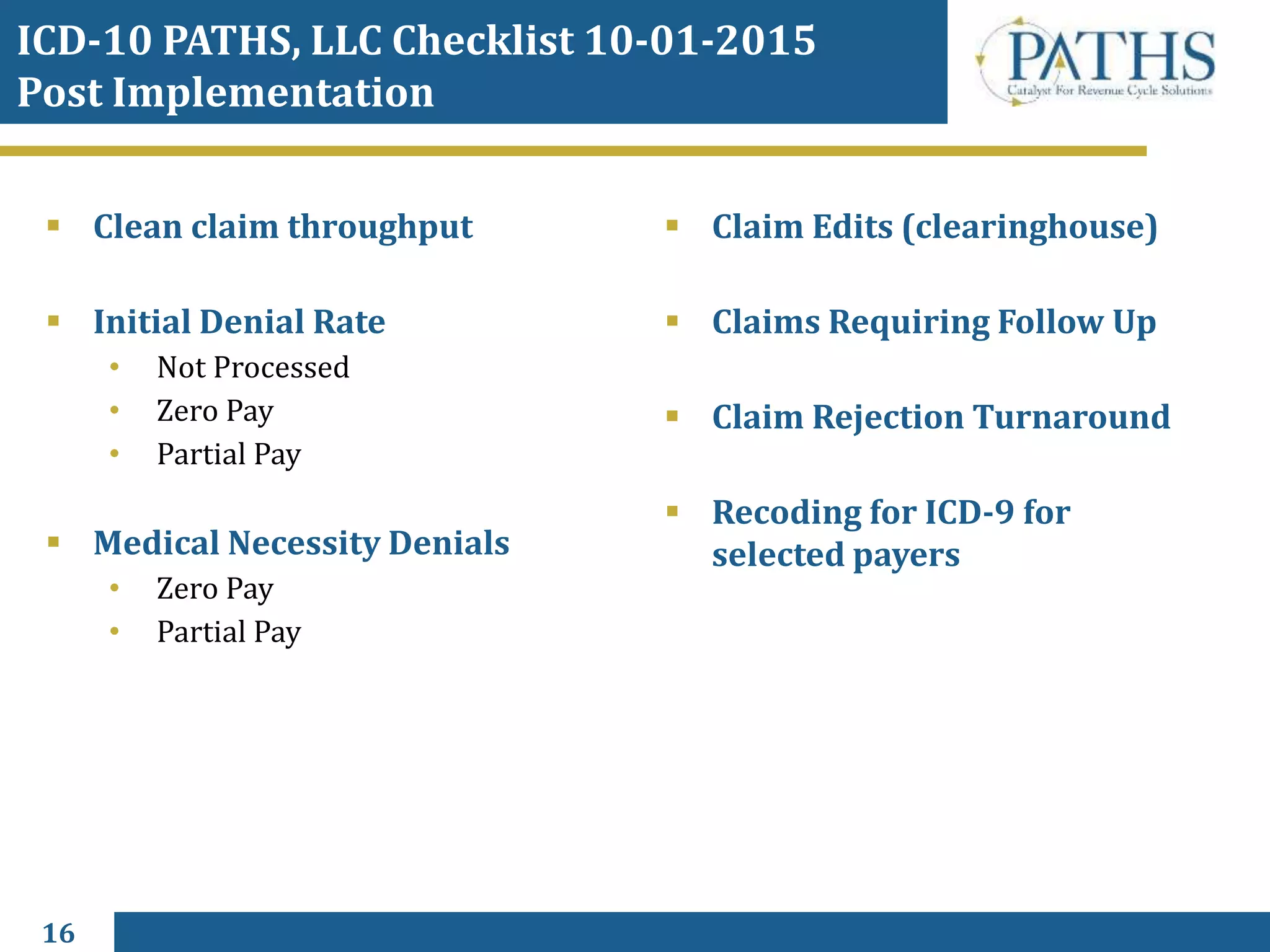 16
 Clean claim throughput
 Initial Denial Rate
• Not Processed
• Zero Pay
• Partial Pay
 Medical Necessity Denials
• Zero Pay
• Partial Pay
 Claim Edits (clearinghouse)
 Claims Requiring Follow Up
 Claim Rejection Turnaround
 Recoding for ICD-9 for
selected payers
ICD-10 PATHS, LLC Checklist 10-01-2015
Post Implementation
 