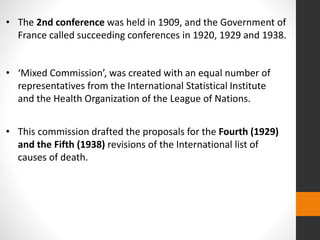 • The 2nd conference was held in 1909, and the Government of
France called succeeding conferences in 1920, 1929 and 1938.
• ‘Mixed Commission’, was created with an equal number of
representatives from the International Statistical Institute
and the Health Organization of the League of Nations.
• This commission drafted the proposals for the Fourth (1929)
and the Fifth (1938) revisions of the International list of
causes of death.
 