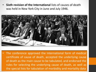 • Sixth revision of the International lists of causes of death
was held in New York City in June and July 1946.
• The conference approved the International form of medical
certificate of cause of death, accepted the underlying cause
of death as the main cause to be tabulated, and endorsed the
rules for selecting the underlying cause of death, as well as
the special lists for tabulation of morbidity and mortality data
 