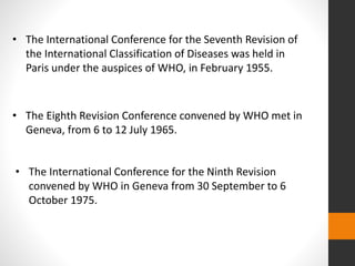 • The International Conference for the Seventh Revision of
the International Classification of Diseases was held in
Paris under the auspices of WHO, in February 1955.
• The Eighth Revision Conference convened by WHO met in
Geneva, from 6 to 12 July 1965.
• The International Conference for the Ninth Revision
convened by WHO in Geneva from 30 September to 6
October 1975.
 