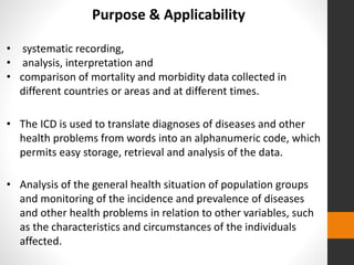 • systematic recording,
• analysis, interpretation and
• comparison of mortality and morbidity data collected in
different countries or areas and at different times.
Purpose & Applicability
• The ICD is used to translate diagnoses of diseases and other
health problems from words into an alphanumeric code, which
permits easy storage, retrieval and analysis of the data.
• Analysis of the general health situation of population groups
and monitoring of the incidence and prevalence of diseases
and other health problems in relation to other variables, such
as the characteristics and circumstances of the individuals
affected.
 