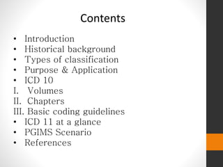 Contents
• Introduction
• Historical background
• Types of classification
• Purpose & Application
• ICD 10
I. Volumes
II. Chapters
III. Basic coding guidelines
• ICD 11 at a glance
• PGIMS Scenario
• References
 