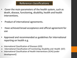 • Cover the main parameters of the health system, such as
death, disease, functioning, disability, health and health
interventions.
• Product of international agreements.
• Have achieved broad acceptance and official agreement for
use
• Approved and recommended as guidelines for international
reporting on health e.g.
 International Classification of Diseases (ICD)
 International Classification of Functioning, Disability and Health (ICF)
 International Classification of Health Interventions (ICHI) (under
development)
Reference classifications
 