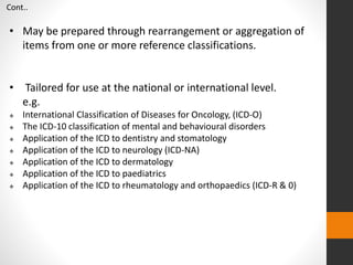 • May be prepared through rearrangement or aggregation of
items from one or more reference classifications.
• Tailored for use at the national or international level.
e.g.
 International Classification of Diseases for Oncology, (ICD-O)
 The ICD-10 classification of mental and behavioural disorders
 Application of the ICD to dentistry and stomatology
 Application of the ICD to neurology (ICD-NA)
 Application of the ICD to dermatology
 Application of the ICD to paediatrics
 Application of the ICD to rheumatology and orthopaedics (ICD-R & 0)
Cont..
 