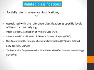 • Partially refer to reference classifications,
or
• Associated with the reference classification at specific levels
of the structure only e.g.
 International Classification of Primary Care (ICPC)
 International Classification of External Causes of Injury (ICECI)
 The Anatomical therapeutic chemical classification (ATC) with defined
daily doses (ATC/DDD)
 Technical aids for persons with disabilities: classification and terminology
(ISO9999)
Related classifications
 