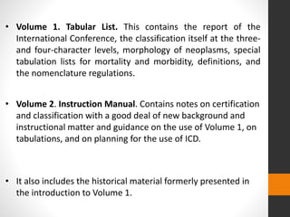 • Volume 1. Tabular List. This contains the report of the
International Conference, the classification itself at the three-
and four-character levels, morphology of neoplasms, special
tabulation lists for mortality and morbidity, definitions, and
the nomenclature regulations.
• Volume 2. Instruction Manual. Contains notes on certification
and classification with a good deal of new background and
instructional matter and guidance on the use of Volume 1, on
tabulations, and on planning for the use of ICD.
• It also includes the historical material formerly presented in
the introduction to Volume 1.
 
