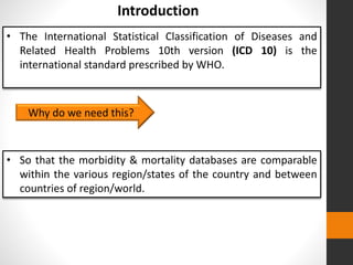 • The International Statistical Classification of Diseases and
Related Health Problems 10th version (ICD 10) is the
international standard prescribed by WHO.
Introduction
Why do we need this?
• So that the morbidity & mortality databases are comparable
within the various region/states of the country and between
countries of region/world.
 