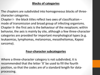 Blocks of categories
The chapters are subdivided into homogeneous blocks of three-
character categories.
Chapter I- the block titles reflect two axes of classification –
mode of transmission and broad group of infecting organisms.
Chapter II- the first axis is the behaviour of the neoplasm; within
behavior, the axis is mainly by site, although a few three-character
categories are provided for important morphological types (e.g.
leukaemias, lymphomas, melanomas, mesotheliomas, Kaposi
sarcoma).
Four-character subcategories
Where a three-character category is not subdivided, it is
recommended that the letter ‘X’ be used to fill the fourth
position, so that the codes are of a standard length for data-
processing.
 