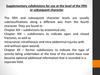 Supplementary subdivisions for use at the level of the fifth
or subsequent character
The fifth and subsequent character levels are usually
subclassifications along a different axis from the fourth
character. They are found in:
Chapter XIII – subdivisions by anatomical site;
Chapter XIX – subdivisions to indicate open and closed
fractures, as well as
intracranial, intrathoracic and intra-abdominal injuries with
and without open wound;
Chapter XX – former subdivisions to indicate the type of
activity being undertaken at the time of the event have now
become optional additional information that is recorded in a
separate field.
 