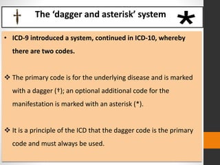 The ‘dagger and asterisk’ system
• ICD-9 introduced a system, continued in ICD-10, whereby
there are two codes.
 The primary code is for the underlying disease and is marked
with a dagger (†); an optional additional code for the
manifestation is marked with an asterisk (*).
 It is a principle of the ICD that the dagger code is the primary
code and must always be used.
 
