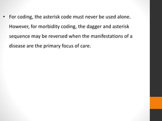 • For coding, the asterisk code must never be used alone.
However, for morbidity coding, the dagger and asterisk
sequence may be reversed when the manifestations of a
disease are the primary focus of care.
 