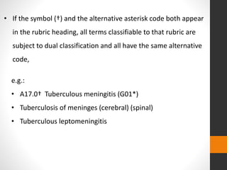 e.g.:
• A17.0† Tuberculous meningitis (G01*)
• Tuberculosis of meninges (cerebral) (spinal)
• Tuberculous leptomeningitis
• If the symbol (†) and the alternative asterisk code both appear
in the rubric heading, all terms classifiable to that rubric are
subject to dual classification and all have the same alternative
code,
 