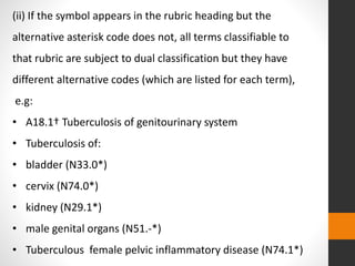 (ii) If the symbol appears in the rubric heading but the
alternative asterisk code does not, all terms classifiable to
that rubric are subject to dual classification but they have
different alternative codes (which are listed for each term),
e.g:
• A18.1† Tuberculosis of genitourinary system
• Tuberculosis of:
• bladder (N33.0*)
• cervix (N74.0*)
• kidney (N29.1*)
• male genital organs (N51.-*)
• Tuberculous female pelvic inflammatory disease (N74.1*)
 
