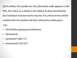 (iii) If neither the symbol nor the alternative code appears in the
title, the rubric as a whole is not subject to dual classification
but individual inclusion terms may be; if so, these terms will be
marked with the symbol and their alternative codes given,
e.g.:
• A54.8 Other gonococcal infections
• Gonococcal
• peritonitis† (K67.1*)
• pneumonia† (J17.0*)
 