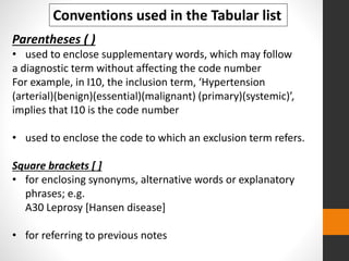 Conventions used in the Tabular list
Parentheses ( )
• used to enclose supplementary words, which may follow
a diagnostic term without affecting the code number
For example, in I10, the inclusion term, ‘Hypertension
(arterial)(benign)(essential)(malignant) (primary)(systemic)’,
implies that I10 is the code number
• used to enclose the code to which an exclusion term refers.
Square brackets [ ]
• for enclosing synonyms, alternative words or explanatory
phrases; e.g.
A30 Leprosy [Hansen disease]
• for referring to previous notes
 