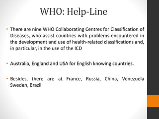 WHO: Help-Line
• There are nine WHO Collaborating Centres for Classification of
Diseases, who assist countries with problems encountered in
the development and use of health-related classifications and,
in particular, in the use of the ICD
• Australia, England and USA for English knowing countries.
• Besides, there are at France, Russia, China, Venezuela
Sweden, Brazil
 