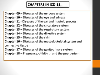Chapter 09 – Diseases of the nervous system
Chapter 10 – Diseases of the eye and adnexa
Chapter 11 - Diseases of the ear and mastoid process
Chapter 12 – Diseases of the circulatory system
Chapter 13 – Diseases of the respiratory system
Chapter 14 – Diseases of the digestive system
Chapter 15 – Diseases of the skin
Chapter 16 – Diseases of the musculoskeletal system and
connective tissue
Chapter 17 – Diseases of the genitourinary system
Chapter 18 – Pregnancy, childbirth and the puerperium
CHAPTERS IN ICD-11..
 