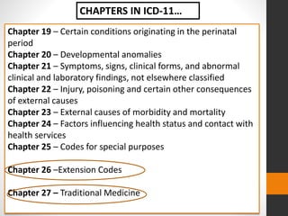 Chapter 19 – Certain conditions originating in the perinatal
period
Chapter 20 – Developmental anomalies
Chapter 21 – Symptoms, signs, clinical forms, and abnormal
clinical and laboratory findings, not elsewhere classified
Chapter 22 – Injury, poisoning and certain other consequences
of external causes
Chapter 23 – External causes of morbidity and mortality
Chapter 24 – Factors influencing health status and contact with
health services
Chapter 25 – Codes for special purposes
Chapter 26 –Extension Codes
Chapter 27 – Traditional Medicine
CHAPTERS IN ICD-11…
 