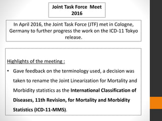 Highlights of the meeting :
• Gave feedback on the terminology used, a decision was
taken to rename the Joint Linearization for Mortality and
Morbidity statistics as the International Classification of
Diseases, 11th Revision, for Mortality and Morbidity
Statistics (ICD-11-MMS).
In April 2016, the Joint Task Force (JTF) met in Cologne,
Germany to further progress the work on the ICD-11 Tokyo
release.
Joint Task Force Meet
2016
 
