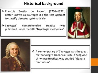  Francois Bossier de Lacroix (1706–1777),
better known as Sauvages did the first attempt
to classify diseases systematically
 Sauvages’ comprehensive treatise was
published under the title “Nosologia methodica”.
Historical background
 A contemporary of Sauvages was the great
methodologist Linnaeus (1707–1778), one
of whose treatises was entitled “Genera
morborum”.
 